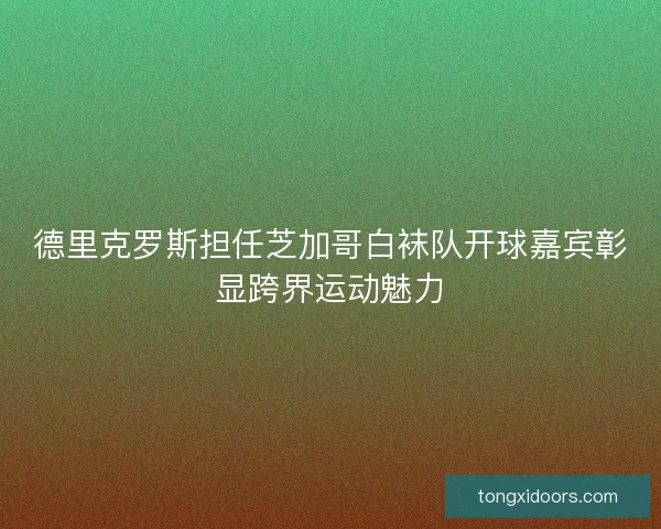 德里克罗斯担任芝加哥白袜队开球嘉宾彰显跨界运动魅力