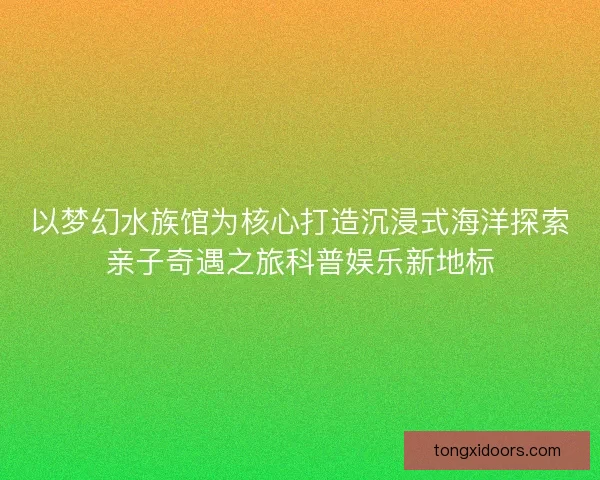 以梦幻水族馆为核心打造沉浸式海洋探索亲子奇遇之旅科普娱乐新地标 以梦幻水族馆为核心打造沉浸式海洋探索亲子奇遇之旅科普娱乐新地标