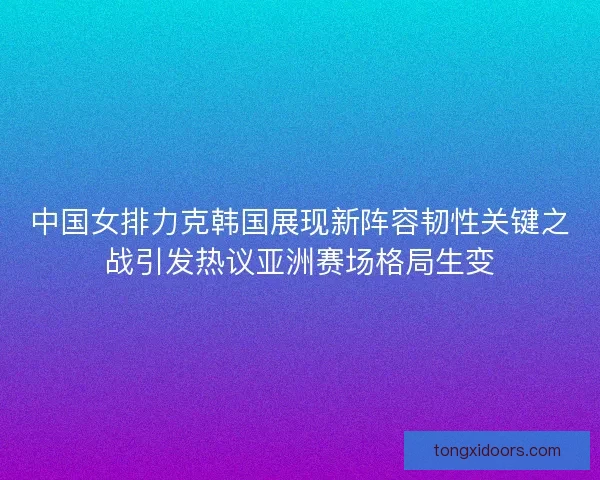 中国女排力克韩国展现新阵容韧性关键之战引发热议亚洲赛场格局生变