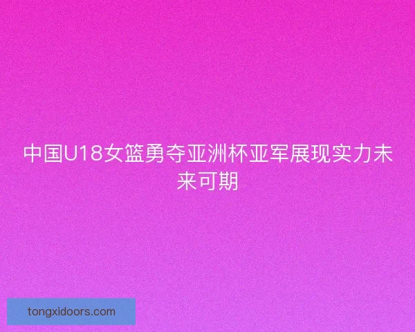 中国U18女篮勇夺亚洲杯亚军展现实力未来可期