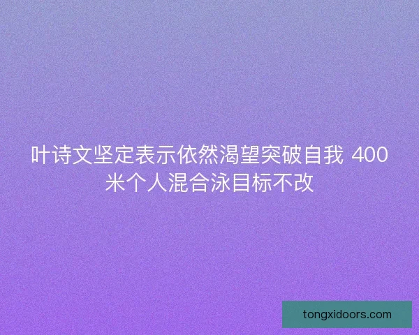 叶诗文坚定表示依然渴望突破自我 400米个人混合泳目标不改