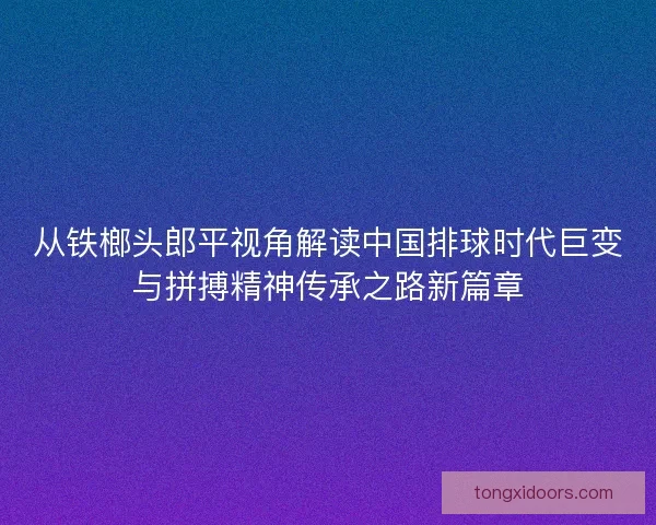 从铁榔头郎平视角解读中国排球时代巨变与拼搏精神传承之路新篇章