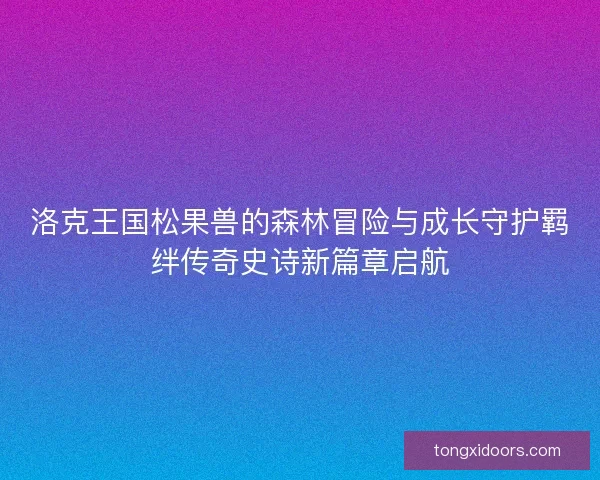 洛克王国松果兽的森林冒险与成长守护羁绊传奇史诗新篇章启航
