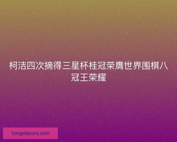 柯洁四次摘得三星杯桂冠荣膺世界围棋八冠王荣耀