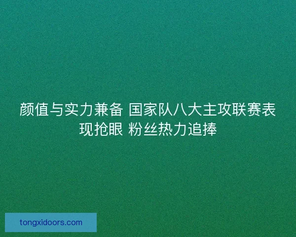 颜值与实力兼备 国家队八大主攻联赛表现抢眼 粉丝热力追捧 颜值与实力兼备 国家队八大主攻联赛表现抢眼 粉丝热力追捧