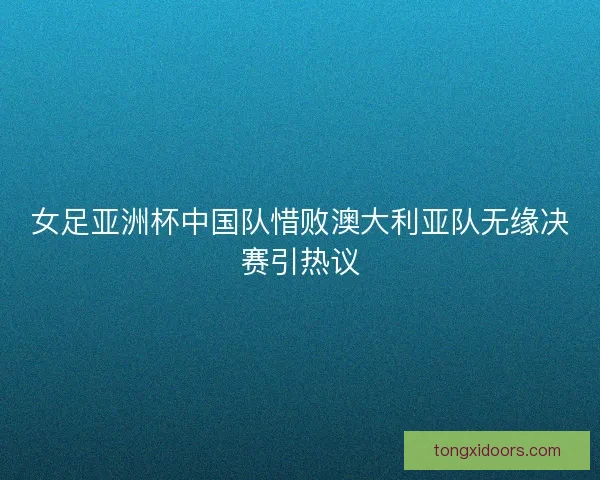 女足亚洲杯中国队惜败澳大利亚队无缘决赛引热议