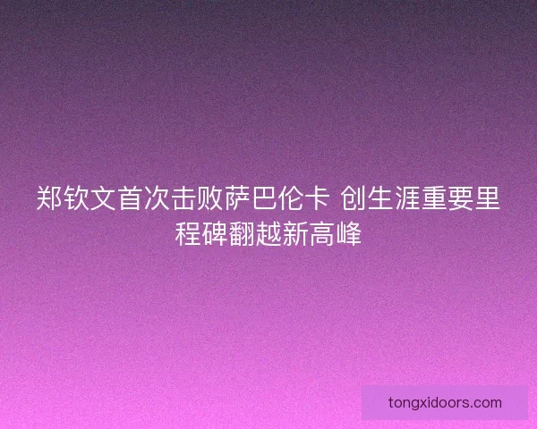 郑钦文首次击败萨巴伦卡 创生涯重要里程碑翻越新高峰