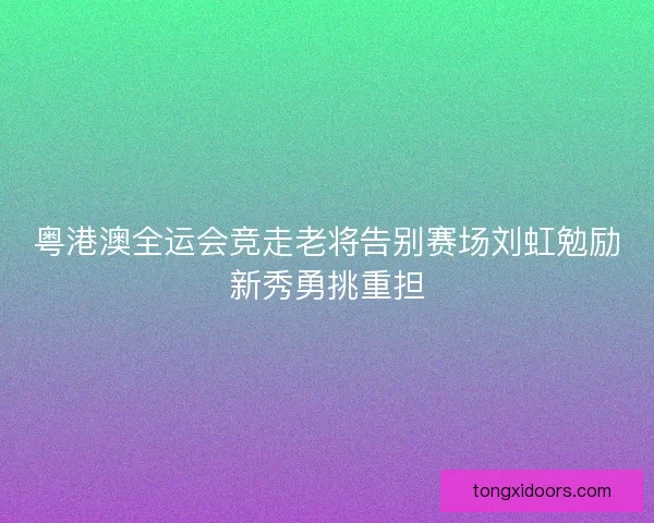粤港澳全运会竞走老将告别赛场刘虹勉励新秀勇挑重担 粤港澳全运会竞走老将告别赛场刘虹勉励新秀勇挑重担