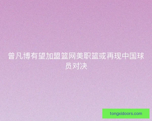 曾凡博有望加盟篮网美职篮或再现中国球员对决 曾凡博有望加盟篮网美职篮或再现中国球员对决