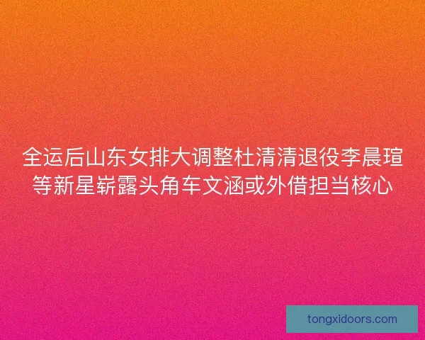 全运后山东女排大调整杜清清退役李晨瑄等新星崭露头角车文涵或外借担当核心