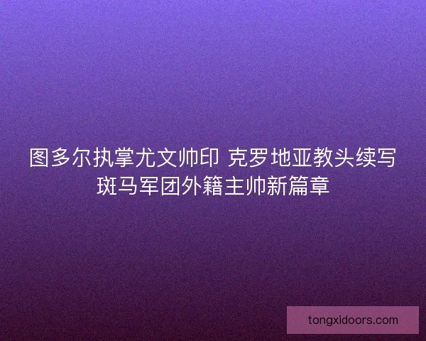 图多尔执掌尤文帅印 克罗地亚教头续写斑马军团外籍主帅新篇章 图多尔执掌尤文帅印 克罗地亚教头续写斑马军团外籍主帅新篇章